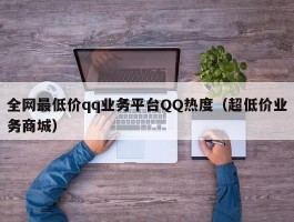 全网最低价qq业务平台QQ热度（超低价业务商城）