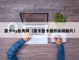 盟卡dy业务网（盟卡盟卡是什么动画片）