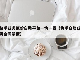 快手业务低价自助平台一块一百（快手自助业务全网最低）