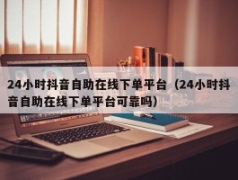 24小时抖音自助在线下单平台（24小时抖音自助在线下单平台可靠吗）