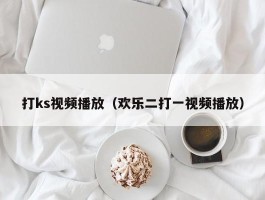 打ks视频播放（欢乐二打一视频播放）