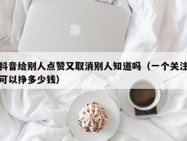 抖音给别人点赞又取消别人知道吗（一个关注可以挣多少钱）