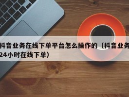 抖音业务在线下单平台怎么操作的（抖音业务24小时在线下单）