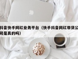 抖音快手网红业务平台（快手抖音网红带货公司是真的吗）