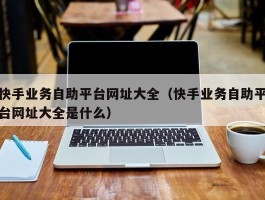 快手业务自助平台网址大全（快手业务自助平台网址大全是什么）