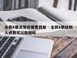 全民K歌点赞在哪里回复 - 全民k歌给别人点赞可以撤回吗