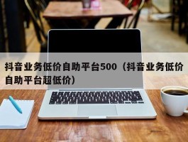 抖音业务低价自助平台500（抖音业务低价自助平台超低价）