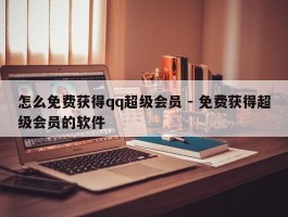 怎么免费获得qq超级会员 - 免费获得超级会员的软件