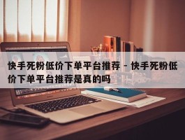 快手死粉低价下单平台推荐 - 快手死粉低价下单平台推荐是真的吗