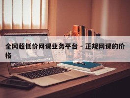 全网超低价网课业务平台 - 正规网课的价格