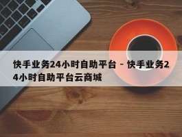 快手业务24小时自助平台 - 快手业务24小时自助平台云商城