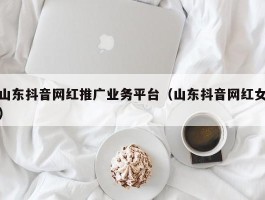 山东抖音网红推广业务平台（山东抖音网红女）