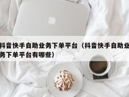 抖音快手自助业务下单平台（抖音快手自助业务下单平台有哪些）