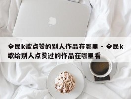 全民k歌点赞的别人作品在哪里 - 全民k歌给别人点赞过的作品在哪里看