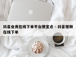 抖音业务在线下单平台便宜点 - 抖音视频在线下单