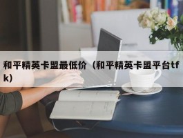 和平精英卡盟最低价（和平精英卡盟平台tfk）