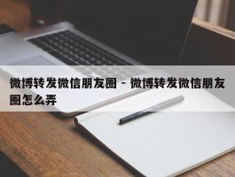 微博转发微信朋友圈 - 微博转发微信朋友圈怎么弄