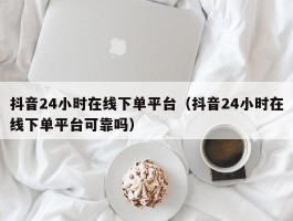 抖音24小时在线下单平台（抖音24小时在线下单平台可靠吗）