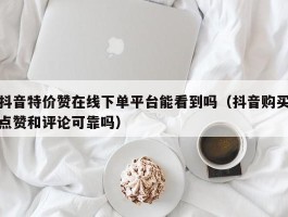 抖音特价赞在线下单平台能看到吗（抖音购买点赞和评论可靠吗）