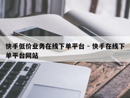 快手低价业务在线下单平台 - 快手在线下单平台网站