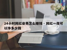 24小时网红业务怎么赚钱 - 网红一夜可以挣多少钱