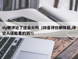 dy删评论了还会火吗（抖音评价删除后,评论人还能看的到?）