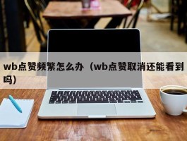 wb点赞频繁怎么办（wb点赞取消还能看到吗）