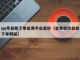 qq号自助下单业务平台低价（业务低价自助下单网站）