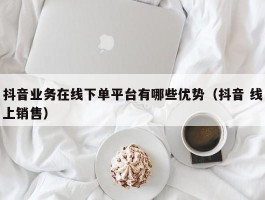 抖音业务在线下单平台有哪些优势（抖音 线上销售）