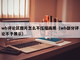 wb评论区图片怎么不压缩画质（wb部分评论不予展示）