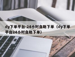 dy下单平台-24小时自助下单（dy下单平台24小时自助下单）