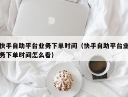 快手自助平台业务下单时间（快手自助平台业务下单时间怎么看）