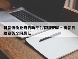 抖音低价业务自助平台有哪些呢 - 抖音自助业务全网最低