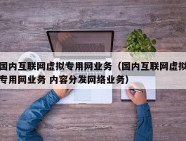 国内互联网虚拟专用网业务（国内互联网虚拟专用网业务 内容分发网络业务）