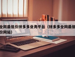 全网最低价拼多多业务平台（拼多多全网最低价网站）