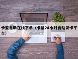 卡盟自助在线下单（卡盟24小时自动发卡平台）