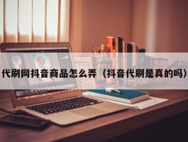 代刷网抖音商品怎么弄（抖音代刷是真的吗）