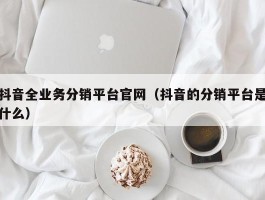 抖音全业务分销平台官网（抖音的分销平台是什么）