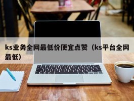 ks业务全网最低价便宜点赞（ks平台全网最低）