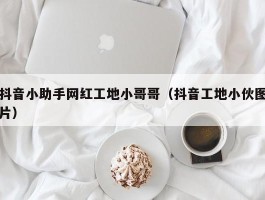 抖音小助手网红工地小哥哥（抖音工地小伙图片）