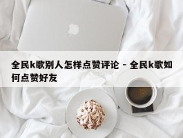 全民k歌别人怎样点赞评论 - 全民k歌如何点赞好友