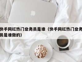 快手网红热门业务员是谁（快手网红热门业务员是谁做的）