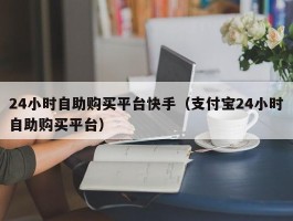 24小时自助购买平台快手（支付宝24小时自助购买平台）