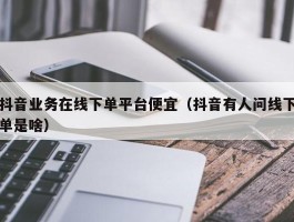 抖音业务在线下单平台便宜（抖音有人问线下单是啥）