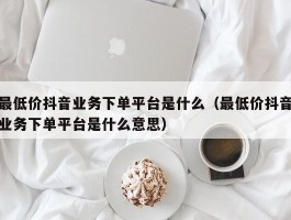 最低价抖音业务下单平台是什么（最低价抖音业务下单平台是什么意思）