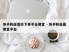 快手粉丝低价下单平台便宜 - 快手粉丝最便宜平台