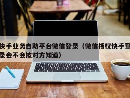 快手业务自助平台微信登录（微信授权快手登录会不会被对方知道）