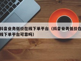 抖音业务低价在线下单平台（抖音业务低价在线下单平台可靠吗）