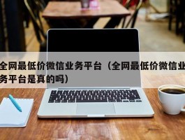 全网最低价微信业务平台（全网最低价微信业务平台是真的吗）