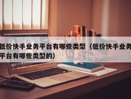 低价快手业务平台有哪些类型（低价快手业务平台有哪些类型的）